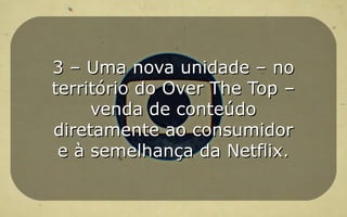 3 – Uma nova unidade – no3 – Uma nova unidade – no
território do Over The Top –território do Over The Top –
venda de conteúdovenda de conteúdo
diretamente ao consumidordiretamente ao consumidor
e à semelhança da Netflix.e à semelhança da Netflix.
 
