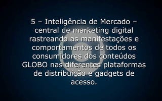 5 – Inteligência de Mercado –5 – Inteligência de Mercado –
central de marketing digitalcentral de marketing digital
rastreando as manifestações erastreando as manifestações e
comportamentos de todos oscomportamentos de todos os
consumidores dos conteúdosconsumidores dos conteúdos
GLOBO nas diferentes plataformasGLOBO nas diferentes plataformas
de distribuição e gadgets dede distribuição e gadgets de
acesso.acesso.
 
