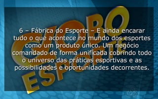 6 – Fábrica do Esporte – E ainda encarar6 – Fábrica do Esporte – E ainda encarar
tudo o que acontece no mundo dos esportestudo o que acontece no mundo dos esportes
como um produto único. Um negóciocomo um produto único. Um negócio
comandado de forma unificada cobrindo todocomandado de forma unificada cobrindo todo
o universo das práticas esportivas e aso universo das práticas esportivas e as
possibilidades e oportunidades decorrentes.possibilidades e oportunidades decorrentes.
 