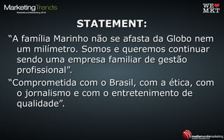 STATEMENT:STATEMENT:
““A família Marinho não se afasta da Globo nemA família Marinho não se afasta da Globo nem
um milímetro. Somos e queremos continuarum milímetro. Somos e queremos continuar
sendo uma empresa familiar de gestãosendo uma empresa familiar de gestão
profissional”.profissional”.
““Comprometida com o Brasil, com a ética, comComprometida com o Brasil, com a ética, com
o jornalismo e com o entretenimento deo jornalismo e com o entretenimento de
qualidade”.qualidade”.
 