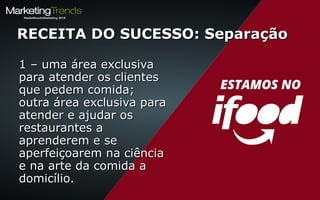 1 – uma área exclusiva1 – uma área exclusiva
para atender os clientespara atender os clientes
que pedem comida;que pedem comida;
outra área exclusiva paraoutra área exclusiva para
atender e ajudar osatender e ajudar os
restaurantes arestaurantes a
aprenderem e seaprenderem e se
aperfeiçoarem na ciênciaaperfeiçoarem na ciência
e na arte da comida ae na arte da comida a
domicílio.domicílio.
RECEITA DO SUCESSO: SeparaçãoRECEITA DO SUCESSO: Separação
 