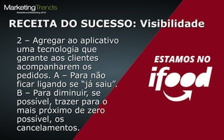 2 – Agregar ao aplicativo2 – Agregar ao aplicativo
uma tecnologia queuma tecnologia que
garante aos clientesgarante aos clientes
acompanharem osacompanharem os
pedidos. A – Para nãopedidos. A – Para não
ficar ligando se “já saiu”.ficar ligando se “já saiu”.
B – Para diminuir, seB – Para diminuir, se
possível, trazer para opossível, trazer para o
mais próximo de zeromais próximo de zero
possível, ospossível, os
cancelamentos.cancelamentos.
RECEITA DO SUCESSO: VisibilidadeRECEITA DO SUCESSO: Visibilidade
 