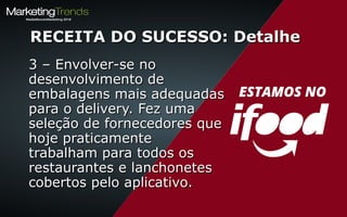 3 – Envolver-se no3 – Envolver-se no
desenvolvimento dedesenvolvimento de
embalagens mais adequadasembalagens mais adequadas
para o delivery. Fez umapara o delivery. Fez uma
seleção de fornecedores queseleção de fornecedores que
hoje praticamentehoje praticamente
trabalham para todos ostrabalham para todos os
restaurantes e lanchonetesrestaurantes e lanchonetes
cobertos pelo aplicativo.cobertos pelo aplicativo.
RECEITA DO SUCESSO: DetalheRECEITA DO SUCESSO: Detalhe
 
