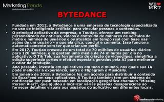 • Fundada em 2012, a Bytedance é uma empresa de tecnologia especializadaFundada em 2012, a Bytedance é uma empresa de tecnologia especializada
no uso de inteligência artificial para vincular pessoas a conteúdos.no uso de inteligência artificial para vincular pessoas a conteúdos.
• O principal aplicativo da empresa, o Toutiao, oferece um rankingO principal aplicativo da empresa, o Toutiao, oferece um ranking
personalizado de notícias, vídeos e conteúdo de milhares de veículos depersonalizado de notícias, vídeos e conteúdo de milhares de veículos de
mídia e milhões de usuários e os atualiza em tempo real com base nasmídia e milhões de usuários e os atualiza em tempo real com base nas
ações de um usuário - o que ela clica, conclui e comenta. Isso funcionaações de um usuário - o que ela clica, conclui e comenta. Isso funciona
automaticamente sem ter que criar um perfil.automaticamente sem ter que criar um perfil.
• Em 2017, Toutiao cresceu de um total de 70 milhões de usuários diáriosEm 2017, Toutiao cresceu de um total de 70 milhões de usuários diários
para 120 milhões, que gastam uma média de 74 minutos por dia nopara 120 milhões, que gastam uma média de 74 minutos por dia no
aplicativo. O Tik Tok, sua ferramenta de criação de videoclipes, simplifica aaplicativo. O Tik Tok, sua ferramenta de criação de videoclipes, simplifica a
edição sugerindo cortes e efeitos especiais gerados pela AI para melhoraredição sugerindo cortes e efeitos especiais gerados pela AI para melhorar
o valor da produção.o valor da produção.
• Ano passado, investiu em aplicativos em todo o mundo, nos quais sua IAAno passado, investiu em aplicativos em todo o mundo, nos quais sua IA
pode melhorar a experiência, entre o Flipagram e Musically.pode melhorar a experiência, entre o Flipagram e Musically.
• Em janeiro de 2018, a Bytedance fez um acordo para distribuir o conteúdoEm janeiro de 2018, a Bytedance fez um acordo para distribuir o conteúdo
do BuzzFeed em seus aplicativos. A Toutiao também tem um sistema dedo BuzzFeed em seus aplicativos. A Toutiao também tem um sistema de
notificação por push baseado em localização geográfica chamado "Missingnotificação por push baseado em localização geográfica chamado "Missing
Person Alert", que ajudou a localizar várias pessoas desaparecidas aoPerson Alert", que ajudou a localizar várias pessoas desaparecidas ao
fornecer detalhes visuais aos usuários do aplicativo em diferentes locais.fornecer detalhes visuais aos usuários do aplicativo em diferentes locais.
BYTEDANCEBYTEDANCE
 