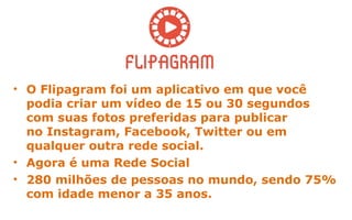• O Flipagram foi um aplicativo em que você
podia criar um vídeo de 15 ou 30 segundos
com suas fotos preferidas para publicar
no Instagram, Facebook, Twitter ou em
qualquer outra rede social.
• Agora é uma Rede Social
• 280 milhões de pessoas no mundo, sendo 75%
com idade menor a 35 anos.
 