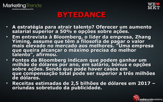 • A estratégia para atrair talento? Oferecer um aumentoA estratégia para atrair talento? Oferecer um aumento
salarial superior a 50% e opções sobre ações.salarial superior a 50% e opções sobre ações.
• Em entrevista à Bloomberg, o líder da empresa, ZhangEm entrevista à Bloomberg, o líder da empresa, Zhang
Yiming, assume que têm a filosofia de pagar o valorYiming, assume que têm a filosofia de pagar o valor
mais elevado no mercado aos melhores. "Uma empresamais elevado no mercado aos melhores. "Uma empresa
que queira alcançar o máximo precisa do melhorque queira alcançar o máximo precisa do melhor
talento", afirmou.talento", afirmou.
• Fontes da Bloomberg indicam que podem ganhar umFontes da Bloomberg indicam que podem ganhar um
milhão de dólares por ano, em salário, bónus e opçõesmilhão de dólares por ano, em salário, bónus e opções
sobre ações. Sendo que pode haver casos emsobre ações. Sendo que pode haver casos em
que compensação total pode ser superior a três milhõesque compensação total pode ser superior a três milhões
de dólares.de dólares.
• Receitas estimadas de 2,5 bilhões de dólares em 2017 –Receitas estimadas de 2,5 bilhões de dólares em 2017 –
oriundas sobretudo da publicidade.oriundas sobretudo da publicidade.
BYTEDANCEBYTEDANCE
 
