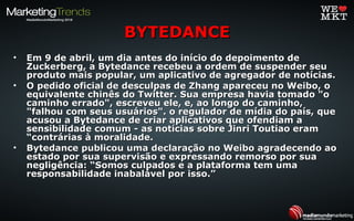 • Em 9 de abril, um dia antes do início do depoimento deEm 9 de abril, um dia antes do início do depoimento de
Zuckerberg, a Bytedance recebeu a ordem de suspender seuZuckerberg, a Bytedance recebeu a ordem de suspender seu
produto mais popular, um aplicativo de agregador de notícias.produto mais popular, um aplicativo de agregador de notícias.
• O pedido oficial de desculpas de Zhang apareceu no Weibo, oO pedido oficial de desculpas de Zhang apareceu no Weibo, o
equivalente chinês do Twitter. Sua empresa havia tomado "oequivalente chinês do Twitter. Sua empresa havia tomado "o
caminho errado", escreveu ele, e, ao longo do caminho,caminho errado", escreveu ele, e, ao longo do caminho,
"falhou com seus usuários". o regulador de mídia do país, que"falhou com seus usuários". o regulador de mídia do país, que
acusou a Bytedance de criar aplicativos que ofendiam aacusou a Bytedance de criar aplicativos que ofendiam a
sensibilidade comum - as notícias sobre Jinri Toutiao eramsensibilidade comum - as notícias sobre Jinri Toutiao eram
“contrárias à moralidade.“contrárias à moralidade.
• Bytedance publicou uma declaração no Weibo agradecendo aoBytedance publicou uma declaração no Weibo agradecendo ao
estado por sua supervisão e expressando remorso por suaestado por sua supervisão e expressando remorso por sua
negligência: “Somos culpados e a plataforma tem umanegligência: “Somos culpados e a plataforma tem uma
responsabilidade inabalável por isso.”responsabilidade inabalável por isso.”
BYTEDANCEBYTEDANCE
 