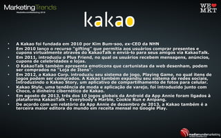 • A Kakao foi fundada em 2010 por Kim Bum-soo, ex-CEO da NHNA Kakao foi fundada em 2010 por Kim Bum-soo, ex-CEO da NHN
• Em 2010 lanço o recurso "gifting" que permitia aos usuários comprar presentes eEm 2010 lanço o recurso "gifting" que permitia aos usuários comprar presentes e
cupons virtualmente através do KakaoTalk e enviá-lo para seus amigos via KakaoTalk.cupons virtualmente através do KakaoTalk e enviá-lo para seus amigos via KakaoTalk.
• Em 2011, introduziu o Plus Friend, no qual os usuários recebem mensagens, anúncios,Em 2011, introduziu o Plus Friend, no qual os usuários recebem mensagens, anúncios,
cupons de celebridades e lojas.cupons de celebridades e lojas.
• O KakaoTalk também apresenta emoticons que cartunistas da web desenham, podemO KakaoTalk também apresenta emoticons que cartunistas da web desenham, podem
ser comprados na "Loja de Itens".ser comprados na "Loja de Itens".
• Em 2012, a Kakao Corp. introduziu seu sistema de jogo, Playing Game, no qual itens deEm 2012, a Kakao Corp. introduziu seu sistema de jogo, Playing Game, no qual itens de
jogos podem ser comprados. A Kakao também expandiu seu sistema de redes sociais,jogos podem ser comprados. A Kakao também expandiu seu sistema de redes sociais,
introduzindo o Kakao Story, um aplicativo de compartilhamento de fotos para celular.introduzindo o Kakao Story, um aplicativo de compartilhamento de fotos para celular.
• Kakao Style, uma tendência de moda e aplicação de varejo, foi introduzido junto comKakao Style, uma tendência de moda e aplicação de varejo, foi introduzido junto com
Choco, o dinheiro cibernético de Kakao.Choco, o dinheiro cibernético de Kakao.
• Em agosto de 2013, três dos 10 jogos globais da Android da App Annie foram ligados àEm agosto de 2013, três dos 10 jogos globais da Android da App Annie foram ligados à
plataforma KakaoTalk - Everybody’s Marble, Cookie Run e Anipang.plataforma KakaoTalk - Everybody’s Marble, Cookie Run e Anipang.
• De acordo com um relatório da App Annie de dezembro de 2013, a Kakao também é aDe acordo com um relatório da App Annie de dezembro de 2013, a Kakao também é a
terceira maior editora do mundo em receita mensal no Google Play.terceira maior editora do mundo em receita mensal no Google Play.
 