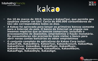 • Em 10 de março de 2015, lançou o KakaoTaxi, que permite aosEm 10 de março de 2015, lançou o KakaoTaxi, que permite aos
usuários chamar um táxi. Cerca de 600.000 consumidores deusuários chamar um táxi. Cerca de 600.000 consumidores de
táxi são correspondidos todos os dias.táxi são correspondidos todos os dias.
• A Kakao foi aprovada para lançar os primeiros bancos somenteA Kakao foi aprovada para lançar os primeiros bancos somente
para a Internet do país. O banco da Internet se engaja nospara a Internet do país. O banco da Internet se engaja nos
mesmos negócios que os bancos comerciais, incluindo omesmos negócios que os bancos comerciais, incluindo o
processamento de depósitos, empréstimos e fiação monetária.processamento de depósitos, empréstimos e fiação monetária.
Os consumidores não precisarão mais visitar o banco paraOs consumidores não precisarão mais visitar o banco para
abrir novas contas bancárias ou obter empréstimosabrir novas contas bancárias ou obter empréstimos
• O conjunto completo de aplicativos da Kakao Corp inclui:O conjunto completo de aplicativos da Kakao Corp inclui:
KakaoTalk, KakaoStory, KakaoTaxi, KakaoAccount, KakaoMap,KakaoTalk, KakaoStory, KakaoTaxi, KakaoAccount, KakaoMap,
KakaoDriver, KakaoBus, KakaoMusic, KakaoMusic,KakaoDriver, KakaoBus, KakaoMusic, KakaoMusic,
KakaoGroup, KakaoHome, KakaoPlace, KakaoAlbum,KakaoGroup, KakaoHome, KakaoPlace, KakaoAlbum,
KakaoPage, KakaoStyle, KakaoAgit.KakaoPage, KakaoStyle, KakaoAgit.
 