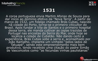 15311531
A coroa portuguesa envia Martim Afonso de Souza paraA coroa portuguesa envia Martim Afonso de Souza para
dar início ao domínio efetivo da "Nova Terra". A partir dedar início ao domínio efetivo da "Nova Terra". A partir de
março de 1532, um fidalgo chamado Brás Cubas, nascidomarço de 1532, um fidalgo chamado Brás Cubas, nascido
na cidade do Porto, torna-se o primeiro viticultor dona cidade do Porto, torna-se o primeiro viticultor do
Brasil. Após fundar a Vila de Santos e o primeiro hospitalBrasil. Após fundar a Vila de Santos e o primeiro hospital
dessa terra, ele manda cultivar as cepas trazidas dedessa terra, ele manda cultivar as cepas trazidas de
Portugal nas encostas da Serra do Mar, onde hoje sePortugal nas encostas da Serra do Mar, onde hoje se
localiza a cidade de Cubatão. Não dando certo alocaliza a cidade de Cubatão. Não dando certo a
experiência, Brás Cubas sobe a serra e, aconselhado porexperiência, Brás Cubas sobe a serra e, aconselhado por
João Ramalho, implanta um vinhedo "pelos lados deJoão Ramalho, implanta um vinhedo "pelos lados de
Tatuapé", sendo este empreendimento mais bemTatuapé", sendo este empreendimento mais bem
produtivo, tendo recebido uma citação do padre Simãoprodutivo, tendo recebido uma citação do padre Simão
de Vasconcelos como "as fecundas vinhas paulistanas”de Vasconcelos como "as fecundas vinhas paulistanas”
 
