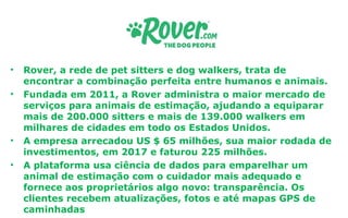 • Rover, a rede de pet sitters e dog walkers, trata de
encontrar a combinação perfeita entre humanos e animais.
• Fundada em 2011, a Rover administra o maior mercado de
serviços para animais de estimação, ajudando a equiparar
mais de 200.000 sitters e mais de 139.000 walkers em
milhares de cidades em todo os Estados Unidos.
• A empresa arrecadou US $ 65 milhões, sua maior rodada de
investimentos, em 2017 e faturou 225 milhões.
• A plataforma usa ciência de dados para emparelhar um
animal de estimação com o cuidador mais adequado e
fornece aos proprietários algo novo: transparência. Os
clientes recebem atualizações, fotos e até mapas GPS de
caminhadas
 