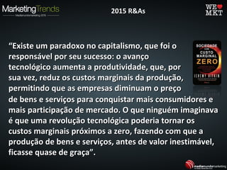 ““Existe um paradoxo no capitalismo, que foi oExiste um paradoxo no capitalismo, que foi o
responsável por seu sucesso: o avançoresponsável por seu sucesso: o avanço
tecnológico aumenta a produtividade, que, portecnológico aumenta a produtividade, que, por
sua vez, reduz os custos marginais da produção,sua vez, reduz os custos marginais da produção,
permitindo que as empresas diminuam o preçopermitindo que as empresas diminuam o preço
2015 R&As2015 R&As
de bens e serviços para conquistar mais consumidores ede bens e serviços para conquistar mais consumidores e
mais participação de mercado. O que ninguém imaginavamais participação de mercado. O que ninguém imaginava
é que uma revolução tecnológica poderia tornar osé que uma revolução tecnológica poderia tornar os
custos marginais próximos a zero, fazendo com que acustos marginais próximos a zero, fazendo com que a
produção de bens e serviços, antes de valor inestimável,produção de bens e serviços, antes de valor inestimável,
ficasse quase de graça”.ficasse quase de graça”.
 