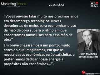 ““Vocês ouvirão falar muito nos próximos anosVocês ouvirão falar muito nos próximos anos
em desemprego tecnológico. Novasem desemprego tecnológico. Novas
descobertas de meios para economizar o usodescobertas de meios para economizar o uso
da mão de obra supera o ritmo em queda mão de obra supera o ritmo em que
encontramos novos usos para essa mão deencontramos novos usos para essa mão de
obra”obra”
Em breve chegaremos a um ponto, muitoEm breve chegaremos a um ponto, muito
antes do que imaginamos, em que asantes do que imaginamos, em que as
necessidades econômicas serão satisfeitas enecessidades econômicas serão satisfeitas e
preferiremos dedicar nossa energia apreferiremos dedicar nossa energia a
propósitos não econômicos...”.propósitos não econômicos...”.
2015 R&As2015 R&As
JOHN MAYNARD
KEYNES 1883/1946
 