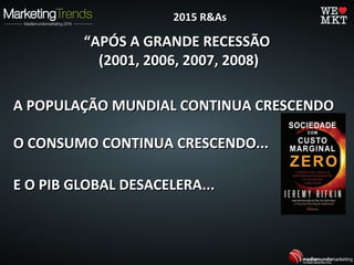 ““APÓS A GRANDE RECESSÃOAPÓS A GRANDE RECESSÃO
(2001, 2006, 2007, 2008)(2001, 2006, 2007, 2008)
A POPULAÇÃO MUNDIAL CONTINUA CRESCENDOA POPULAÇÃO MUNDIAL CONTINUA CRESCENDO
O CONSUMO CONTINUA CRESCENDO...O CONSUMO CONTINUA CRESCENDO...
E O PIB GLOBAL DESACELERA...E O PIB GLOBAL DESACELERA...
2015 R&As2015 R&As
 