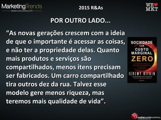POR OUTRO LADO...POR OUTRO LADO...
““As novas gerações crescem com a ideiaAs novas gerações crescem com a ideia
de que o importante é acessar as coisas,de que o importante é acessar as coisas,
e não ter a propriedade delas. Quantoe não ter a propriedade delas. Quanto
mais produtos e serviços sãomais produtos e serviços são
compartilhados, menos itens precisamcompartilhados, menos itens precisam
ser fabricados. Um carro compartilhadoser fabricados. Um carro compartilhado
tira outros dez da rua. Talvez essetira outros dez da rua. Talvez esse
modelo gere menos riqueza, masmodelo gere menos riqueza, mas
teremos mais qualidade de vida”.teremos mais qualidade de vida”.
2015 R&As2015 R&As
 
