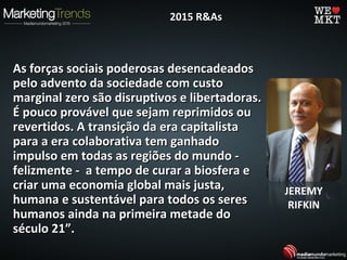 As forças sociais poderosas desencadeadosAs forças sociais poderosas desencadeados
pelo advento da sociedade com custopelo advento da sociedade com custo
marginal zero são disruptivos e libertadoras.marginal zero são disruptivos e libertadoras.
É pouco provável que sejam reprimidos ouÉ pouco provável que sejam reprimidos ou
revertidos. A transição da era capitalistarevertidos. A transição da era capitalista
para a era colaborativa tem ganhadopara a era colaborativa tem ganhado
impulso em todas as regiões do mundo -impulso em todas as regiões do mundo -
felizmente - a tempo de curar a biosfera efelizmente - a tempo de curar a biosfera e
criar uma economia global mais justa,criar uma economia global mais justa,
humana e sustentável para todos os sereshumana e sustentável para todos os seres
humanos ainda na primeira metade dohumanos ainda na primeira metade do
século 21”.século 21”.
2015 R&As2015 R&As
JEREMY
RIFKIN
 