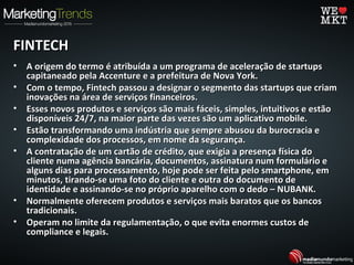 FINTECHFINTECH
• A origem do termo é atribuída a um programa de aceleração de startupsA origem do termo é atribuída a um programa de aceleração de startups
capitaneado pela Accenture e a prefeitura de Nova York.capitaneado pela Accenture e a prefeitura de Nova York.
• Com o tempo, Fintech passou a designar o segmento das startups que criamCom o tempo, Fintech passou a designar o segmento das startups que criam
inovações na área de serviços financeiros.inovações na área de serviços financeiros.
• Esses novos produtos e serviços são mais fáceis, simples, intuitivos e estãoEsses novos produtos e serviços são mais fáceis, simples, intuitivos e estão
disponíveis 24/7, na maior parte das vezes são um aplicativo mobile.disponíveis 24/7, na maior parte das vezes são um aplicativo mobile.
• Estão transformando uma indústria que sempre abusou da burocracia eEstão transformando uma indústria que sempre abusou da burocracia e
complexidade dos processos, em nome da segurança.complexidade dos processos, em nome da segurança.
• A contratação de um cartão de crédito, que exigia a presença física doA contratação de um cartão de crédito, que exigia a presença física do
cliente numa agência bancária, documentos, assinatura num formulário ecliente numa agência bancária, documentos, assinatura num formulário e
alguns dias para processamento, hoje pode ser feita pelo smartphone, emalguns dias para processamento, hoje pode ser feita pelo smartphone, em
minutos, tirando-se uma foto do cliente e outra do documento deminutos, tirando-se uma foto do cliente e outra do documento de
identidade e assinando-se no próprio aparelho com o dedo – NUBANK.identidade e assinando-se no próprio aparelho com o dedo – NUBANK.
• Normalmente oferecem produtos e serviços mais baratos que os bancosNormalmente oferecem produtos e serviços mais baratos que os bancos
tradicionais.tradicionais.
• Operam no limite da regulamentação, o que evita enormes custos deOperam no limite da regulamentação, o que evita enormes custos de
compliance e legais.compliance e legais.
 