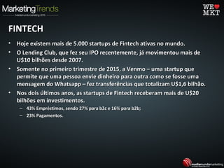 FINTECHFINTECH
• Hoje existem mais de 5.000 startups de Fintech ativas no mundo.Hoje existem mais de 5.000 startups de Fintech ativas no mundo.
• O Lending Club, que fez seu IPO recentemente, já movimentou mais deO Lending Club, que fez seu IPO recentemente, já movimentou mais de
U$10 bilhões desde 2007.U$10 bilhões desde 2007.
• Somente no primeiro trimestre de 2015, a Venmo – uma startup queSomente no primeiro trimestre de 2015, a Venmo – uma startup que
permite que uma pessoa envie dinheiro para outra como se fosse umapermite que uma pessoa envie dinheiro para outra como se fosse uma
mensagem do Whatsapp – fez transferências que totalizam U$1,6 bilhão.mensagem do Whatsapp – fez transferências que totalizam U$1,6 bilhão.
• Nos dois últimos anos, as startups de Fintech receberam mais de U$20Nos dois últimos anos, as startups de Fintech receberam mais de U$20
bilhões em investimentos.bilhões em investimentos.
– 43% Empréstimos, sendo 27% para b2c e 16% para b2b;43% Empréstimos, sendo 27% para b2c e 16% para b2b;
– 23% Pagamentos.23% Pagamentos.
 