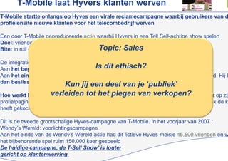 T-Mobile laat Hyvers klanten werven
T-Mobile startte onlangs op Hyves een virale reclamecampagne waarbij gebruikers van d
profielensite nieuwe klanten voor het telecombedrijf werven

Een door T-Mobile geproduceerde actie waarbij Hyvers in een Tell Sell-achtige show spelen
Doel: vrienden suggereren een bepaalde nieuwe telefoon te kopen
                                            Topic: Sales
Bite: in ruil daarvoor zelf een prijsje winnen

De integratie met Hyves is basaal
                                       Is dit ethisch?
Aan het begin van de interactieve video wordt de naam van de Hyver geïmporteerd
Aan het einde van de video worden de namen van alle contacten van de Hyver getoond. Hij k
dan beslissen aan wie hij de zojuist gemaakte video opstuurt
                         Kun jij een deel van je ‘publiek’
Hoe werkt het: De Hyver die een video samenstelt, plakt van verkopen? sticker op zij
                   verleiden tot het plegen automatisch een digitale
profielpagina. Deze meet hoe vaak de door hem verstuurde video’s zijn bekeken, hoevaak de k
heeft gekocht en hoeveel punten hij heeft gespaard om voor cadeaus in te ruilen

Dit is de tweede grootschalige Hyves-campagne van T-Mobile. In het voorjaar van 2007 :
Wendy’s Wereld: voorlichtingscampagne
Aan het einde van de Wendy’s Wereld-actie had dit fictieve Hyves-meisje 45.500 vrienden en w
het bijbehorende spel ruim 150.000 keer gespeeld
De huidige campagne, de T-Sell Show’ is louter
gericht op klantenwerving.
 