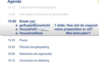 Agenda
14.15     Uitkomsten Trendsonderzoek

14.40     Hoe spelen anderen in op deze trends?

15.00      Break out:
          goSuperHousehold           1 slide: Hoe ziet de copycat
          Household                  value proposition er uit?
          Householdless                      Wat behouden?

15.30     Pauze

15.45     Plenaire terugkoppeling

16.00     Netwerken als organisatie

16.15     Conclusies en afsluiting
 