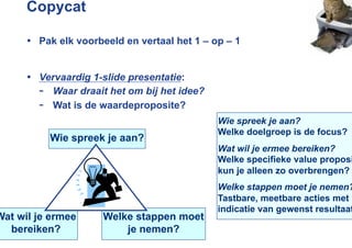 Copycat

      •  Pak elk voorbeeld en vertaal het 1 – op – 1


      •  Vervaardig 1-slide presentatie:
         -  Waar draait het om bij het idee?
         -  Wat is de waardeproposite?
                                               Wie spreek je aan?
                                               Welke doelgroep is de focus?
           Wie spreek je aan?
                                               Wat wil je ermee bereiken?
                                               Welke specifieke value proposi
                                               kun je alleen zo overbrengen?
                                               Welke stappen moet je nemen?
                                               Tastbare, meetbare acties met
                                               indicatie van gewenst resultaat
Wat wil je ermee      Welke stappen moet
  bereiken?               je nemen?
 