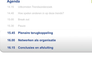 Agenda
14.15   Uitkomsten Trendsonderzoek

14.40   Hoe spelen anderen in op deze trends?

15.00   Break out

15.30   Pauze

15.45   Plenaire terugkoppeling

16.00   Netwerken als organisatie

16.15   Conclusies en afsluiting
 