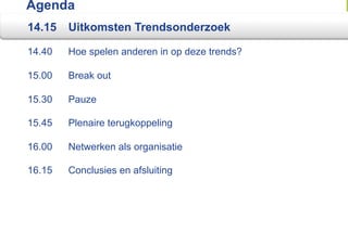 Agenda
14.15   Uitkomsten Trendsonderzoek

14.40   Hoe spelen anderen in op deze trends?

15.00   Break out

15.30   Pauze

15.45   Plenaire terugkoppeling

16.00   Netwerken als organisatie

16.15   Conclusies en afsluiting
 