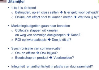 Uitsmijter
•  1-to-1 is de trend
   o  Behouden, up en cross sellen  Is er geld voor behoud?
   o  Online, om effect snel te kunnen meten  Wat hou jij bij?

•  Marketingbudgetten gaan naar beneden
   o  Collega’s stappen uit kanalen
      en weg van sommige doelgroepen  Kans?
   o  ROI op kwartaalbasis  Doe je dit al?

•  Synchronisatie van communicatie
   o  On- en offline  Ook bij jou?
   o  Boodschap en product  Voorbeelden?

•  Integriteit en authenticiteit in plaats van duurzaamheid?
 
