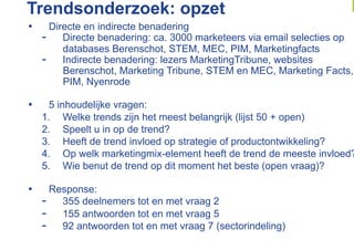Trendsonderzoek: opzet
•      Directe en indirecte benadering
     -  Directe benadering: ca. 3000 marketeers via email selecties op
          databases Berenschot, STEM, MEC, PIM, Marketingfacts
     -  Indirecte benadering: lezers MarketingTribune, websites
          Berenschot, Marketing Tribune, STEM en MEC, Marketing Facts,
          PIM, Nyenrode

•     5 inhoudelijke vragen:
     1.  Welke trends zijn het meest belangrijk (lijst 50 + open)
     2.  Speelt u in op de trend?
     3.  Heeft de trend invloed op strategie of productontwikkeling?
     4.  Op welk marketingmix-element heeft de trend de meeste invloed?
     5.  Wie benut de trend op dit moment het beste (open vraag)?

•      Response:
     -  355 deelnemers tot en met vraag 2
     -  155 antwoorden tot en met vraag 5
     -  92 antwoorden tot en met vraag 7 (sectorindeling)
 