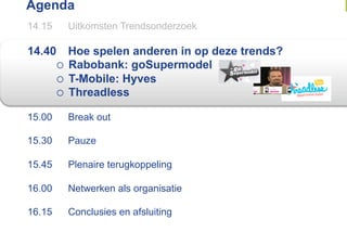 Agenda
14.15     Uitkomsten Trendsonderzoek

14.40      Hoe spelen anderen in op deze trends?
          Rabobank: goSupermodel
          T-Mobile: Hyves
          Threadless

15.00     Break out

15.30     Pauze

15.45     Plenaire terugkoppeling

16.00     Netwerken als organisatie

16.15     Conclusies en afsluiting
 