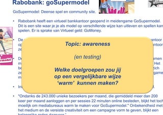 Rabobank: goSupermodel
GoSupermodel: Deense spel en community site.

•  Rabobank heeft een virtueel bankkantoor geopend in meidengame GoSupermodel.
   Dit is een site waar je je als model op verschillende wijze kan uitleven en spellen kan
   spelen. Er is sprake van Virtueel geld: GoMoney.

•  De virtuele Rabo-hostess Yvette kreeg in de eerste dag dat het virtuele bankkantoor
   open was 1.545 mails en erTopic:8.342 chatsessies met haar gestart. Het kantoor
                              werden awareness
   zelf werd 14.453 keer bezocht.

•  De bank verbindt zijn naam nu al(en testing) jaar aan het spel. Dat hangt samen
                                      voor het derde
   met de wijze waarop de Rabobank de jongerendoelgroep op internet benadert. Het
   bedrijf wacht niet meer totdat jongeren naar de banksite komen, maar begeeft zich
                        Welke doelgroepen zou jij
   zelf naar de plekken waar veel jongeren rondhangen. Jonge meiden waren via game
                        op een vergelijkbare wijze
   minder makkelijk te bereiken, vandaar dat GoSupermodel een vinding was.
                          ‘warm’ kunnen maken?
•  Intussen zijn er meer dan 20.000 spaarrekeningen via goSupermodel geopend.

•  "Ondanks de 243.000 unieke bezoekers per maand, die gemiddeld meer dan 200
   keer per maand aanloggen en per sessies 22 minuten online besteden, blijkt het toch
   moeilijk om mediabureaus warm te maken voor GoSupermodel." Onbekendheid met
   het medium en de vereiste creativiteit om een campagne vorm te geven, blijkt een
 