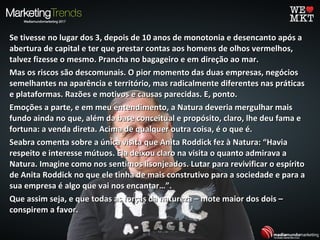 Se tivesse no lugar dos 3, depois de 10 anos de monotonia e desencanto após aSe tivesse no lugar dos 3, depois de 10 anos de monotonia e desencanto após a
abertura de capital e ter que prestar contas aos homens de olhos vermelhos,abertura de capital e ter que prestar contas aos homens de olhos vermelhos,
talvez fizesse o mesmo. Prancha no bagageiro e em direção ao mar.talvez fizesse o mesmo. Prancha no bagageiro e em direção ao mar.
Mas os riscos são descomunais. O pior momento das duas empresas, negóciosMas os riscos são descomunais. O pior momento das duas empresas, negócios
semelhantes na aparência e território, mas radicalmente diferentes nas práticassemelhantes na aparência e território, mas radicalmente diferentes nas práticas
e plataformas. Razões e motivos e causas parecidas. E, ponto.e plataformas. Razões e motivos e causas parecidas. E, ponto.
Emoções a parte, e em meu entendimento, a Natura deveria mergulhar maisEmoções a parte, e em meu entendimento, a Natura deveria mergulhar mais
fundo ainda no que, além da base conceitual e propósito, claro, lhe deu fama efundo ainda no que, além da base conceitual e propósito, claro, lhe deu fama e
fortuna: a venda direta. Acima de qualquer outra coisa, é o que é.fortuna: a venda direta. Acima de qualquer outra coisa, é o que é.
Seabra comenta sobre a única visita que Anita Roddick fez à Natura: “HaviaSeabra comenta sobre a única visita que Anita Roddick fez à Natura: “Havia
respeito e interesse mútuos. Ela deixou claro na visita o quanto admirava arespeito e interesse mútuos. Ela deixou claro na visita o quanto admirava a
Natura. Imagine como nos sentimos lisonjeados. Lutar para revivificar o espíritoNatura. Imagine como nos sentimos lisonjeados. Lutar para revivificar o espírito
de Anita Roddick no que ele tinha de mais construtivo para a sociedade e para ade Anita Roddick no que ele tinha de mais construtivo para a sociedade e para a
sua empresa é algo que vai nos encantar…”.sua empresa é algo que vai nos encantar…”.
Que assim seja, e que todas as forças da natureza – mote maior dos dois –Que assim seja, e que todas as forças da natureza – mote maior dos dois –
conspirem a favor.conspirem a favor.
 