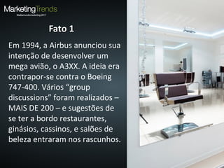 Fato 1Fato 1
Em 1994, a Airbus anunciou sua
intenção de desenvolver um
mega avião, o A3XX. A ideia era
contrapor-se contra o Boeing
747-400. Vários “group
discussions” foram realizados –
MAIS DE 200 – e sugestões de
se ter a bordo restaurantes,
ginásios, cassinos, e salões de
beleza entraram nos rascunhos.
 