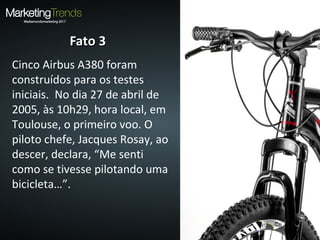 Fato 3Fato 3
Cinco Airbus A380 foram
construídos para os testes
iniciais. No dia 27 de abril de
2005, às 10h29, hora local, em
Toulouse, o primeiro voo. O
piloto chefe, Jacques Rosay, ao
descer, declara, “Me senti
como se tivesse pilotando uma
bicicleta…”.
 