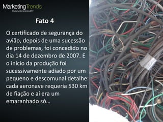Fato 4Fato 4
O certificado de segurança do
avião, depois de uma sucessão
de problemas, foi concedido no
dia 14 de dezembro de 2007. E
o início da produção foi
sucessivamente adiado por um
pequeno e descomunal detalhe:
cada aeronave requeria 530 km
de fiação e aí era um
emaranhado só…
 