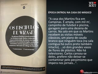 ÉPOCA ENTROU NA CASA DO MÁGICOÉPOCA ENTROU NA CASA DO MÁGICO
“A casa dos Martins fica em
Campinas. É ampla, com mil m2
,
campinho de futebol e piscina,
garagem para uma dezena de
carros. Na sala em que os Martins
recebem as visitas móveis
clássicos, um piano de cauda
branco que ninguém toca (na sala
contigua há outro preto também
intacto), …só dois grandes vasos
de flores de plástico. Não há
televisores. Carlos cansou-se
deles, prefere não deixar-se
contaminar pelo pessimismo que
impera nos jornais…”.
 