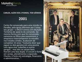 CARLOS, ALÉM DOS 2 PIANOS, TEM GÊMIOSCARLOS, ALÉM DOS 2 PIANOS, TEM GÊMIOS
20012001
Carlos foi convocado para uma missão na
Paraíba, pela Igreja Mórmon por 3 anos.
Seu grupo – o MULTI entrou em ebulição.
Tentativa de apeá-lo do comando. Da
mesma forma com que foi convocado,
convocou os filhos para assumirem a
empresa e interromperem os estudos
nos Estados Unidos. Acabavam de
completar 22 anos: “Costumo dizer que
joguei os dois garotos em uma piscina
com água-viva, tubarões e outros
perigos… mas eles se saíram bem,
fizeram uma boa dupla. O Lincoln é forte
em varejo, atendimento e expansão.
Charles, é forte em estratégia, financeiro
e administrativo…”.
 