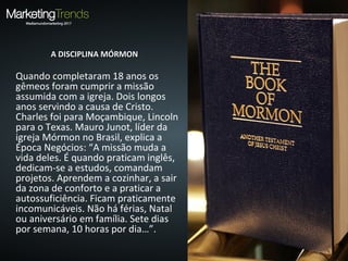 A DISCIPLINA MÓRMONA DISCIPLINA MÓRMON
Quando completaram 18 anos os
gêmeos foram cumprir a missão
assumida com a igreja. Dois longos
anos servindo a causa de Cristo.
Charles foi para Moçambique, Lincoln
para o Texas. Mauro Junot, líder da
igreja Mórmon no Brasil, explica a
Época Negócios: “A missão muda a
vida deles. É quando praticam inglês,
dedicam-se a estudos, comandam
projetos. Aprendem a cozinhar, a sair
da zona de conforto e a praticar a
autossuficiência. Ficam praticamente
incomunicáveis. Não há férias, Natal
ou aniversário em família. Sete dias
por semana, 10 horas por dia…”.
 