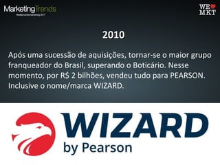 20102010
Após uma sucessão de aquisições, tornar-se o maior grupo
franqueador do Brasil, superando o Boticário. Nesse
momento, por R$ 2 bilhões, vendeu tudo para PEARSON.
Inclusive o nome/marca WIZARD.
 