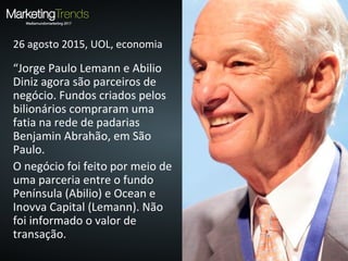 26 agosto 2015, UOL, economia
“Jorge Paulo Lemann e Abilio
Diniz agora são parceiros de
negócio. Fundos criados pelos
bilionários compraram uma
fatia na rede de padarias
Benjamin Abrahão, em São
Paulo.
O negócio foi feito por meio de
uma parceria entre o fundo
Península (Abilio) e Ocean e
Inovva Capital (Lemann). Não
foi informado o valor de
transação.
 