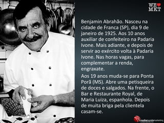 Benjamin Abrahão. Nasceu na
cidade de Franca (SP), dia 9 de
janeiro de 1925. Aos 10 anos
auxiliar de confeiteiro na Padaria
Ivone. Mais adiante, e depois de
servir ao exército volta à Padaria
Ivone. Nas horas vagas, para
complementar a renda,
engraxate.
Aos 19 anos muda-se para Ponta
Porã (MS). Abre uma petisqueira
de doces e salgados. Na frente, o
Bar e Restaurante Royal, de
Maria Luiza, espanhola. Depois
de muita briga pela clientela
casam-se.
 