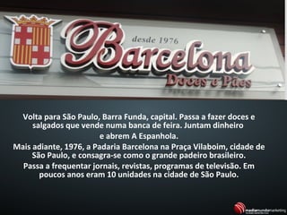 Volta para São Paulo, Barra Funda, capital. Passa a fazer doces e
salgados que vende numa banca de feira. Juntam dinheiro
e abrem A Espanhola.
Mais adiante, 1976, a Padaria Barcelona na Praça Vilaboim, cidade de
São Paulo, e consagra-se como o grande padeiro brasileiro.
Passa a frequentar jornais, revistas, programas de televisão. Em
poucos anos eram 10 unidades na cidade de São Paulo.
 