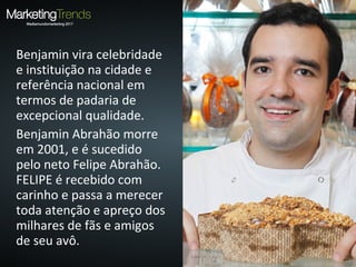 Benjamin vira celebridade
e instituição na cidade e
referência nacional em
termos de padaria de
excepcional qualidade.
Benjamin Abrahão morre
em 2001, e é sucedido
pelo neto Felipe Abrahão.
FELIPE é recebido com
carinho e passa a merecer
toda atenção e apreço dos
milhares de fãs e amigos
de seu avô.
 