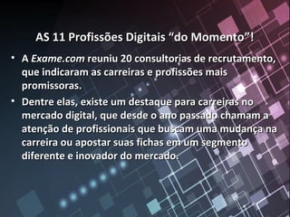 AS 11 Profissões Digitais “do Momento”!AS 11 Profissões Digitais “do Momento”!
• AA Exame.comExame.com reuniu 20 consultorias de recrutamento,reuniu 20 consultorias de recrutamento,
que indicaram as carreiras e profissões maisque indicaram as carreiras e profissões mais
promissoras.promissoras.
• Dentre elas, existe um destaque para carreiras noDentre elas, existe um destaque para carreiras no
mercado digital, que desde o ano passado chamam amercado digital, que desde o ano passado chamam a
atenção de profissionais que buscam uma mudança naatenção de profissionais que buscam uma mudança na
carreira ou apostar suas fichas em um segmentocarreira ou apostar suas fichas em um segmento
diferente e inovador do mercado.diferente e inovador do mercado.
 