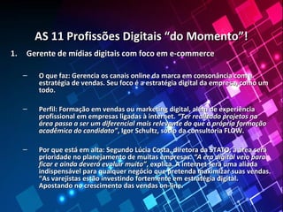 AS 11 Profissões Digitais “do Momento”!AS 11 Profissões Digitais “do Momento”!
1.1. Gerente de mídias digitais com foco em e-commerceGerente de mídias digitais com foco em e-commerce
– O que faz: Gerencia os canais online da marca em consonância com aO que faz: Gerencia os canais online da marca em consonância com a
estratégia de vendas. Seu foco é a estratégia digital da empresa, como umestratégia de vendas. Seu foco é a estratégia digital da empresa, como um
todo.todo.
– Perfil: Formação em vendas ou marketing digital, além de experiênciaPerfil: Formação em vendas ou marketing digital, além de experiência
profissional em empresas ligadas à internet.profissional em empresas ligadas à internet. “Ter realizado projetos na“Ter realizado projetos na
área passa a ser um diferencial mais relevante do que a própria formaçãoárea passa a ser um diferencial mais relevante do que a própria formação
acadêmica do candidato”acadêmica do candidato”, Igor Schultz, sócio da consultoria FLOW., Igor Schultz, sócio da consultoria FLOW.
– Por que está em alta: Segundo Lúcia Costa, diretora da STATO, a área seráPor que está em alta: Segundo Lúcia Costa, diretora da STATO, a área será
prioridade no planejamento de muitas empresas.prioridade no planejamento de muitas empresas. “A era digital veio para“A era digital veio para
ficar e ainda deverá evoluir muito”ficar e ainda deverá evoluir muito”, explica. A internet será uma aliada, explica. A internet será uma aliada
indispensável para qualquer negócio que pretenda maximizar suas vendas.indispensável para qualquer negócio que pretenda maximizar suas vendas.
“As varejistas estão investindo fortemente em estratégia digital.“As varejistas estão investindo fortemente em estratégia digital.
Apostando no crescimento das vendas on-line.Apostando no crescimento das vendas on-line.
 