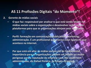 AS 11 Profissões Digitais “do Momento”!AS 11 Profissões Digitais “do Momento”!
2.2. Gerente de mídias sociaisGerente de mídias sociais
– O que faz: responsável por analisar o que está sendo falado nasO que faz: responsável por analisar o que está sendo falado nas
mídias sociais sobre a organização e desenvolver ações nessasmídias sociais sobre a organização e desenvolver ações nessas
plataformas para que as organizações atinjam seus resultados.plataformas para que as organizações atinjam seus resultados.
– Perfil: formação em comunicação, publicidade, marketing,Perfil: formação em comunicação, publicidade, marketing,
administração. É um profissional que precisa estar ligado no queadministração. É um profissional que precisa estar ligado no que
acontece na internet.acontece na internet.
– Por que está em alta: as mídias sociais são de fundamentalPor que está em alta: as mídias sociais são de fundamental
importância para as organizações: podem ser aliadas ou muitoimportância para as organizações: podem ser aliadas ou muito
perigosas para a reputação da empresa caso não sejam bemperigosas para a reputação da empresa caso não sejam bem
administradas, diz Rafael Pereira, da People Oriented.administradas, diz Rafael Pereira, da People Oriented.
 