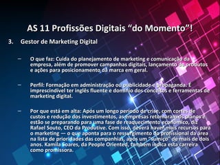 AS 11 Profissões Digitais “do Momento”!AS 11 Profissões Digitais “do Momento”!
3.3. Gestor de Marketing DigitalGestor de Marketing Digital
– O que faz: Cuida do planejamento de marketing e comunicação daO que faz: Cuida do planejamento de marketing e comunicação da
empresa, além de promover campanhas digitais, lançamento de produtosempresa, além de promover campanhas digitais, lançamento de produtos
e ações para posicionamento da marca em geral.e ações para posicionamento da marca em geral.
– Perfil: Formação em administração ou publicidade e propaganda. ÉPerfil: Formação em administração ou publicidade e propaganda. É
imprescindível ter inglês fluente e domínio dos conceitos e ferramentas deimprescindível ter inglês fluente e domínio dos conceitos e ferramentas de
marketing digital.marketing digital.
– Por que está em alta: Após um longo período de crise, com cortes dePor que está em alta: Após um longo período de crise, com cortes de
custos e redução dos investimentos, as empresas retomaram os planos ecustos e redução dos investimentos, as empresas retomaram os planos e
estão se preparando para uma fase de reaquecimento econômico, dizestão se preparando para uma fase de reaquecimento econômico, diz
Rafael Souto, CEO da Produtive. Com isso, deverá haver mais recursos paraRafael Souto, CEO da Produtive. Com isso, deverá haver mais recursos para
o marketing — o que aponta para o ressurgimento do profissional da áreao marketing — o que aponta para o ressurgimento do profissional da área
na lista de prioridades das companhias, após um “sumiço” de mais de doisna lista de prioridades das companhias, após um “sumiço” de mais de dois
anos. Kamila Soares, da People Oriented, também indica esta carreiraanos. Kamila Soares, da People Oriented, também indica esta carreira
como promissora.como promissora.
 