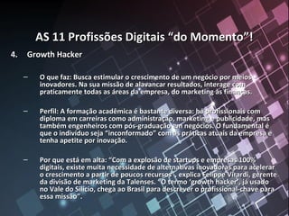 AS 11 Profissões Digitais “do Momento”!AS 11 Profissões Digitais “do Momento”!
4.4. Growth HackerGrowth Hacker
– O que faz: Busca estimular o crescimento de um negócio por meiosO que faz: Busca estimular o crescimento de um negócio por meios
inovadores. Na sua missão de alavancar resultados, interage cominovadores. Na sua missão de alavancar resultados, interage com
praticamente todas as áreas da empresa, do marketing às finanças.praticamente todas as áreas da empresa, do marketing às finanças.
– Perfil: A formação acadêmica é bastante diversa: há profissionais comPerfil: A formação acadêmica é bastante diversa: há profissionais com
diploma em carreiras como administração, marketing e publicidade, masdiploma em carreiras como administração, marketing e publicidade, mas
também engenheiros com pós-graduação em negócios. O fundamental étambém engenheiros com pós-graduação em negócios. O fundamental é
que o indivíduo seja “inconformado” com as práticas atuais da empresa eque o indivíduo seja “inconformado” com as práticas atuais da empresa e
tenha apetite por inovação.tenha apetite por inovação.
– Por que está em alta: “Com a explosão de startups e empresas 100%Por que está em alta: “Com a explosão de startups e empresas 100%
digitais, existe muita necessidade de alternativas inovadoras para acelerardigitais, existe muita necessidade de alternativas inovadoras para acelerar
o crescimento a partir de poucos recursos”, explica Felippe Virardi, gerenteo crescimento a partir de poucos recursos”, explica Felippe Virardi, gerente
da divisão de marketing da Talenses. “O termo ‘growth hacker’, já usadoda divisão de marketing da Talenses. “O termo ‘growth hacker’, já usado
no Vale do Silício, chega ao Brasil para descrever o profissional-chave parano Vale do Silício, chega ao Brasil para descrever o profissional-chave para
essa missão”.essa missão”.
 