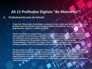 AS 11 Profissões Digitais “do Momento”!AS 11 Profissões Digitais “do Momento”!
5.5. Profissional da área de FintechProfissional da área de Fintech
– O que faz: Desenvolve tecnologias e parcerias com canais que tenham acesso a umaO que faz: Desenvolve tecnologias e parcerias com canais que tenham acesso a uma
grande massa de clientes para vender produtos financeiros, tais como serviços degrande massa de clientes para vender produtos financeiros, tais como serviços de
pagamentos, seguros e crédito de nicho.pagamentos, seguros e crédito de nicho.
– Perfil: Formação em engenharia ou cursos voltados a tecnologia da informação (TI)Perfil: Formação em engenharia ou cursos voltados a tecnologia da informação (TI)
para posições mais técnicas; administração ou economia para quem se concentrapara posições mais técnicas; administração ou economia para quem se concentra
no comercial ou em parcerias. Contar com MBA em escolas de alto nível costumano comercial ou em parcerias. Contar com MBA em escolas de alto nível costuma
ser um diferencial. Em posições iniciais, é importante ter forte espíritoser um diferencial. Em posições iniciais, é importante ter forte espírito
empreendedor, enquanto em cargos mais maduros se espera que o profissionalempreendedor, enquanto em cargos mais maduros se espera que o profissional
consiga trabalhar em um ambiente com processos mais definidos.consiga trabalhar em um ambiente com processos mais definidos.
– Por que está em alta: As “fintechs” são uma tendência em expansão. Até grandesPor que está em alta: As “fintechs” são uma tendência em expansão. Até grandes
bancos já vêm obtendo sucesso com suas agências virtuais, e não faltam exemplosbancos já vêm obtendo sucesso com suas agências virtuais, e não faltam exemplos
de seguradoras que desenvolvem iniciativas de vendas online. Profissionaisde seguradoras que desenvolvem iniciativas de vendas online. Profissionais
especializados em meios de pagamento e mobilidade serão cada vez maisespecializados em meios de pagamento e mobilidade serão cada vez mais
necessários para ajudar as empresas a conquistarem definitivamente esse universo,necessários para ajudar as empresas a conquistarem definitivamente esse universo,
avalia Weinberger.avalia Weinberger.
 