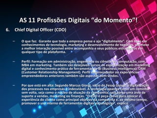 AS 11 Profissões Digitais “do Momento”!AS 11 Profissões Digitais “do Momento”!
6.6. Chief Digital Officer (CDO)Chief Digital Officer (CDO)
– O que faz: Garante que toda a empresa pense e aja “digitalmente”. Com base emO que faz: Garante que toda a empresa pense e aja “digitalmente”. Com base em
conhecimentos de tecnologia, marketing e desenvolvimento de negócios, promoveconhecimentos de tecnologia, marketing e desenvolvimento de negócios, promove
a melhor interação possível entre a companhia e seus públicos estratégicos ema melhor interação possível entre a companhia e seus públicos estratégicos em
qualquer tipo de plataforma.qualquer tipo de plataforma.
– Perfil: Formação em administração, engenharia ou ciências da computação, comPerfil: Formação em administração, engenharia ou ciências da computação, com
MBA em marketing. Também são desejáveis cursos de especialização em marketingMBA em marketing. Também são desejáveis cursos de especialização em marketing
digital e conhecimento prático de ferramentas de BI (Business Intelligence), CRMdigital e conhecimento prático de ferramentas de BI (Business Intelligence), CRM
(Customer Relationship Management). Perfil empreendedor ou experiências(Customer Relationship Management). Perfil empreendedor ou experiências
empreendedoras anteriores também são aspectos bem-vindos.empreendedoras anteriores também são aspectos bem-vindos.
– Por que está em alta: Segundo Marcus Giorgi, sócio do Fesap Group, a digitalizaçãoPor que está em alta: Segundo Marcus Giorgi, sócio do Fesap Group, a digitalização
dos processos nas empresas é indesviável. A tecnologia aparece como um caminhodos processos nas empresas é indesviável. A tecnologia aparece como um caminho
sem volta, seja como o núcleo de atuação da companhia, seja como uma área desem volta, seja como o núcleo de atuação da companhia, seja como uma área de
suporte a vendas, marketing ou finanças. “O CDO é peça-chave para colocar asuporte a vendas, marketing ou finanças. “O CDO é peça-chave para colocar a
experiência do cliente como principal objetivo da companhia e, ao mesmo tempo,experiência do cliente como principal objetivo da companhia e, ao mesmo tempo,
promover o uso interno de ferramentas digitais estratégicas”, explica.promover o uso interno de ferramentas digitais estratégicas”, explica.
 